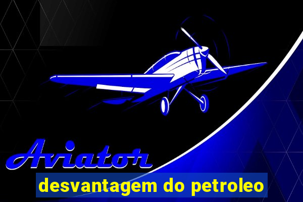 desvantagem do petroleo