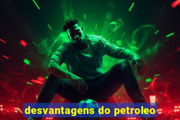 desvantagens do petroleo