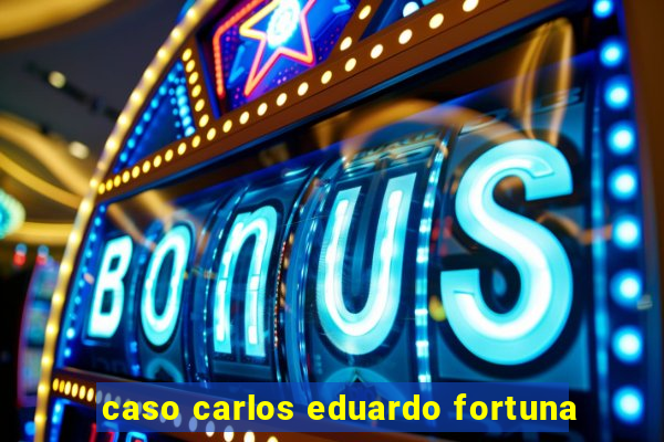 caso carlos eduardo fortuna